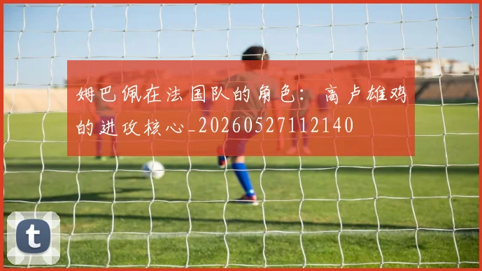 姆巴佩在法国队的角色：高卢雄鸡的进攻核心_20260527112140