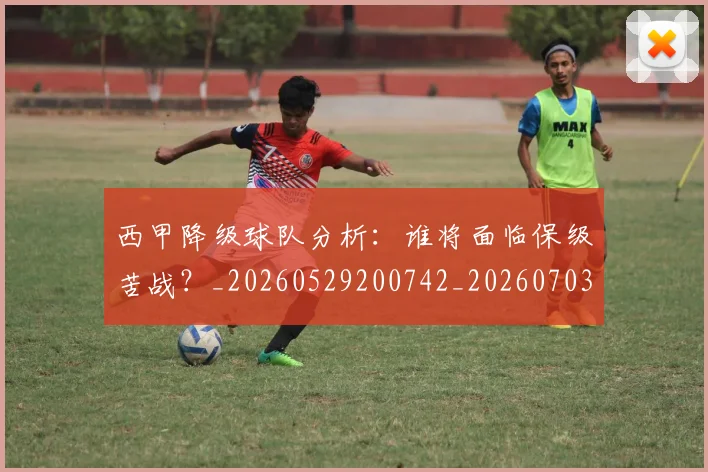 西甲降级球队分析：谁将面临保级苦战？_20260529200742_20260703181942