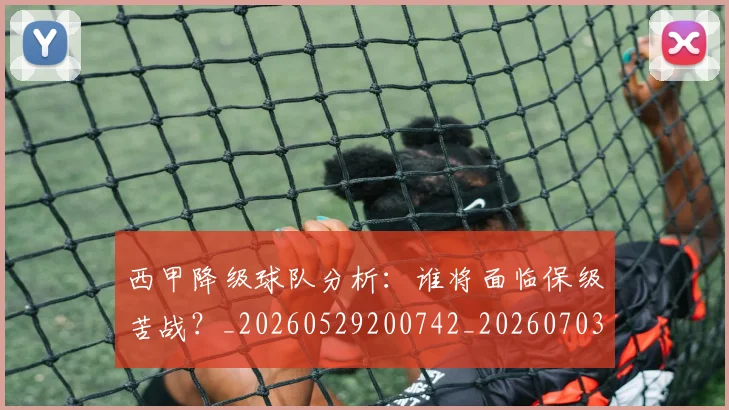 西甲降级球队分析：谁将面临保级苦战？_20260529200742_20260703181942