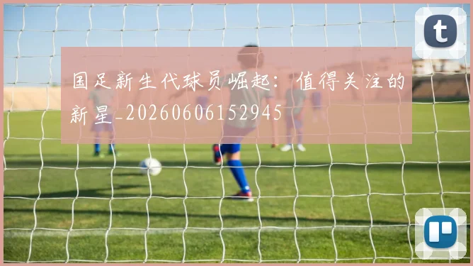 国足新生代球员崛起:值得关注的新星_20260606152945